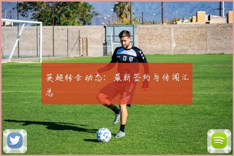英超转会动态：最新签约与传闻汇总