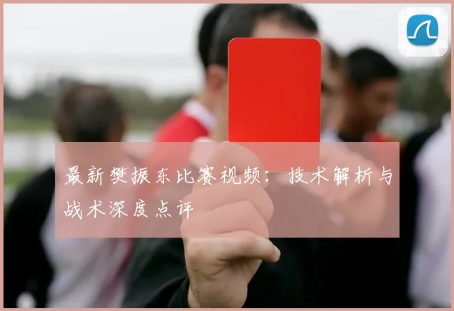 最新樊振东比赛视频:技术解析与战术深度点评