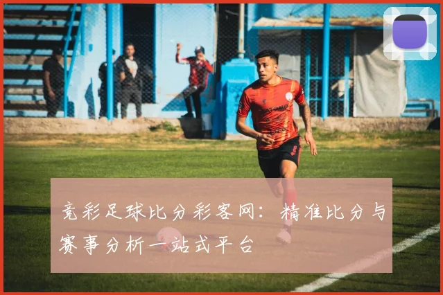 竞彩足球比分彩客网：精准比分与赛事分析一站式平台
